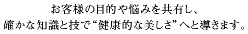 お客様の目的や悩みを共有し、確かな知識と技で“健康的な美しさ”へと導きます。