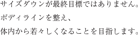 サイズダウンが最終目標ではありません。ボディラインを整え、体内から若々しくなることを目指します。