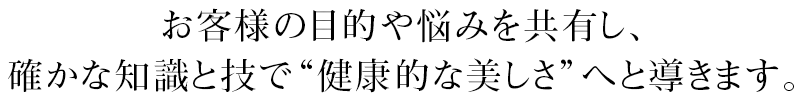 お客様の目的や悩みを共有し、確かな知識と技で“健康的な美しさ”へと導きます。