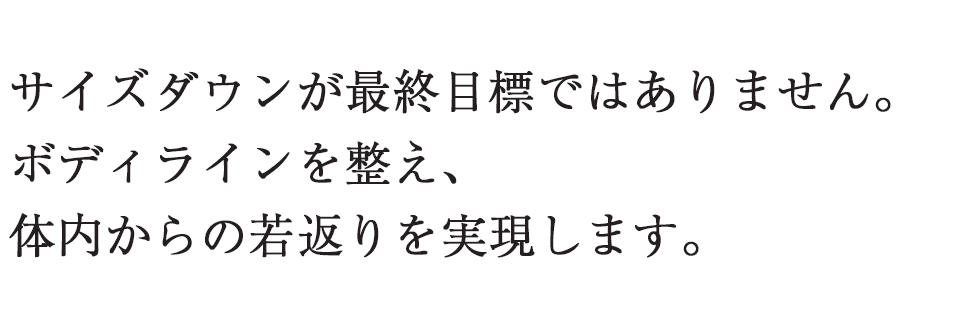 サイズダウンが最終目標ではありません。ボディラインを整え、体内からの若返りを実現します。